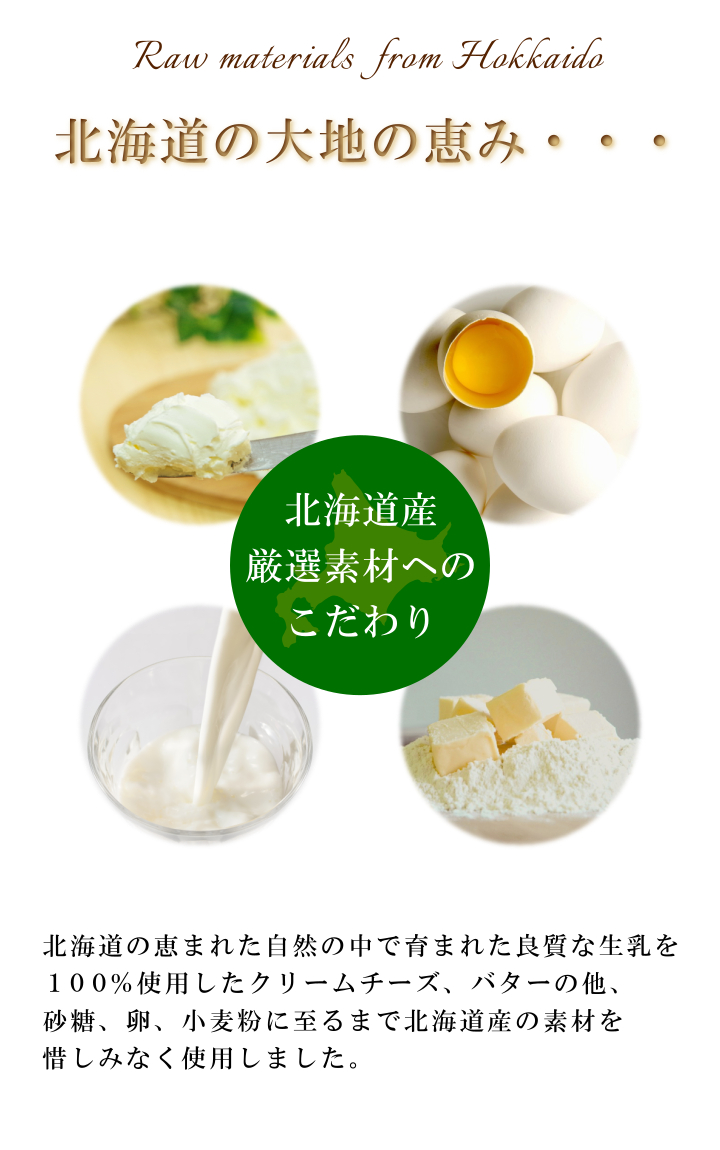 北海道厳選素材。北海道の恵まれた自然の中で育まれた良質な生乳を100％使用したクリームチーズ、ホイップクリーム、バターの他、砂糖、卵、小麦に至るまで北海道産の素材を惜しみなく使用しました。 