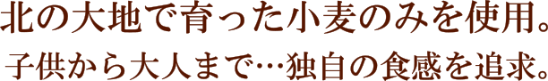 北の大地で育った小麦のみを使用。子供から大人まで…独自の食感を追求。