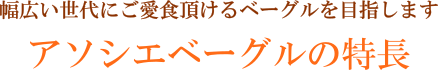 幅広い世代にご愛食頂けるベーグルを目指します。アソシエベーグルの特長